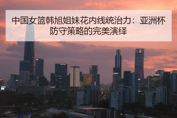 中国女篮韩旭姐妹花内线统治力：亚洲杯防守策略的完美演绎