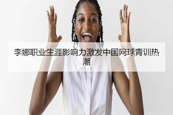 李娜职业生涯影响力激发中国网球青训热潮