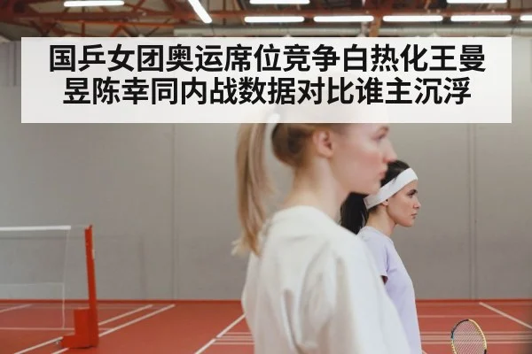 国乒女团奥运席位竞争白热化王曼昱陈幸同内战数据对比谁主沉浮