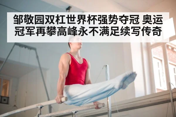 邹敬园双杠世界杯强势夺冠 奥运冠军再攀高峰永不满足续写传奇