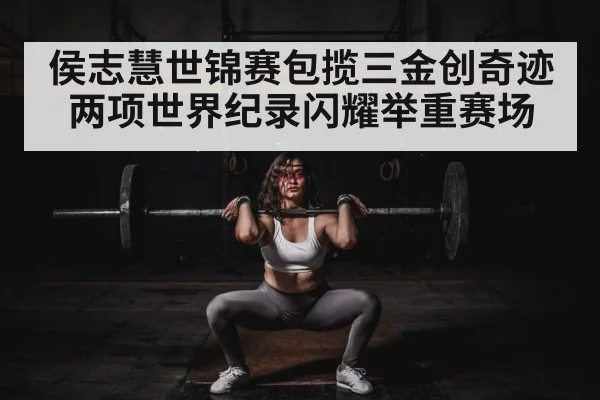 侯志慧世锦赛包揽三金创奇迹 两项世界纪录闪耀举重赛场