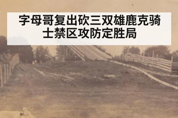 字母哥复出砍三双雄鹿克骑士禁区攻防定胜局
